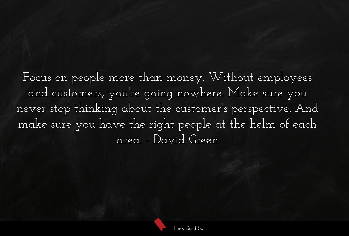 Focus on people more than money. Without employees and customers, you're going nowhere. Make sure you never stop thinking about the customer's perspective. And make sure you have the right people at the helm of each area.