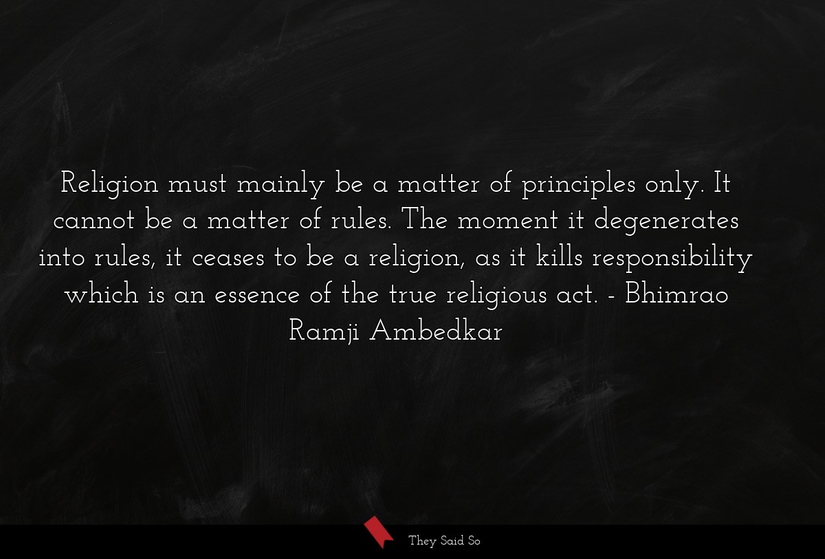 Religion must mainly be a matter of principles only. It cannot be a matter of rules. The moment it degenerates into rules, it ceases to be a religion, as it kills responsibility which is an essence of the true religious act.