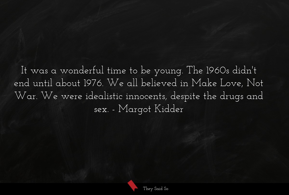 It was a wonderful time to be young. The 1960s didn't end until about 1976. We all believed in Make Love, Not War. We were idealistic innocents, despite the drugs and sex.