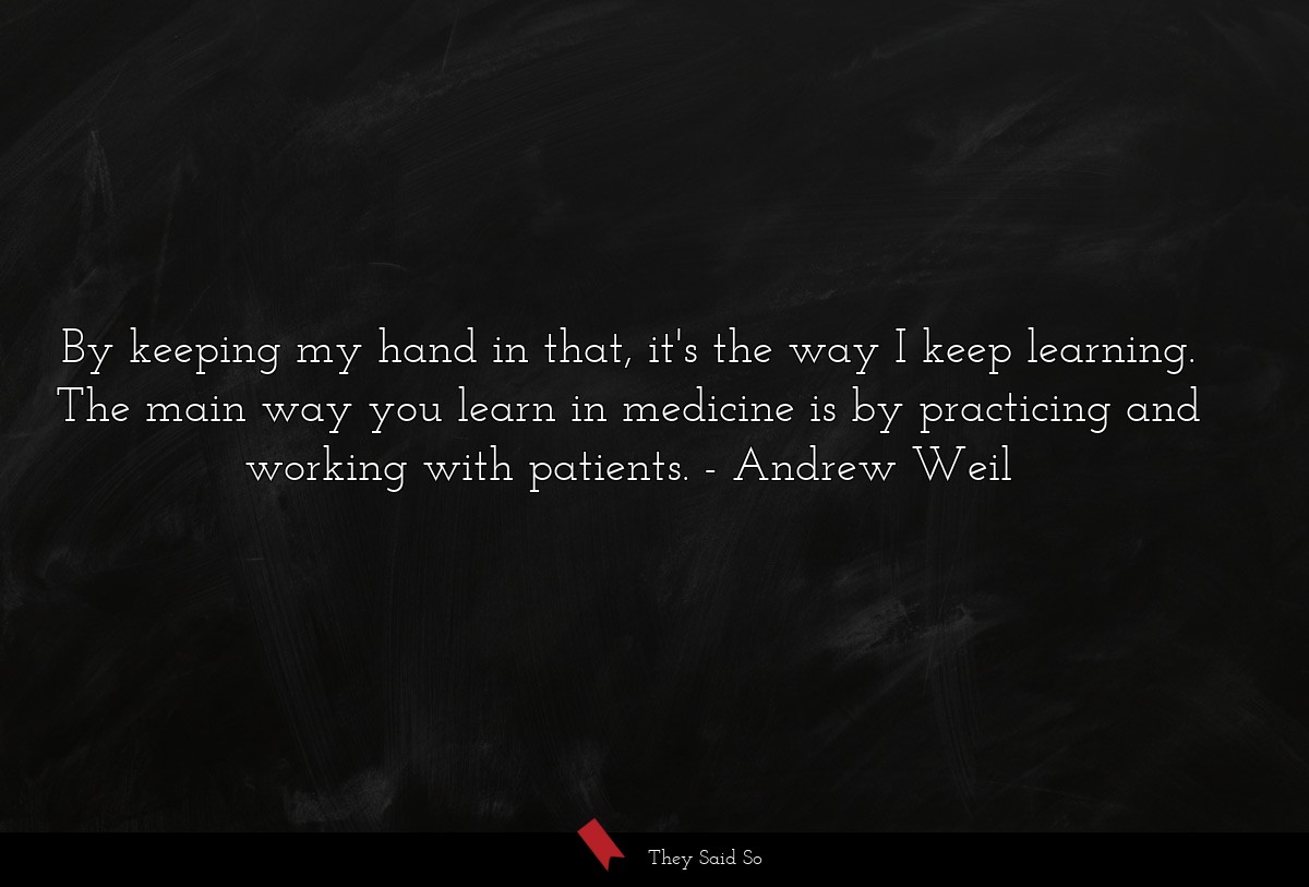 By keeping my hand in that, it's the way I keep learning. The main way you learn in medicine is by practicing and working with patients.
