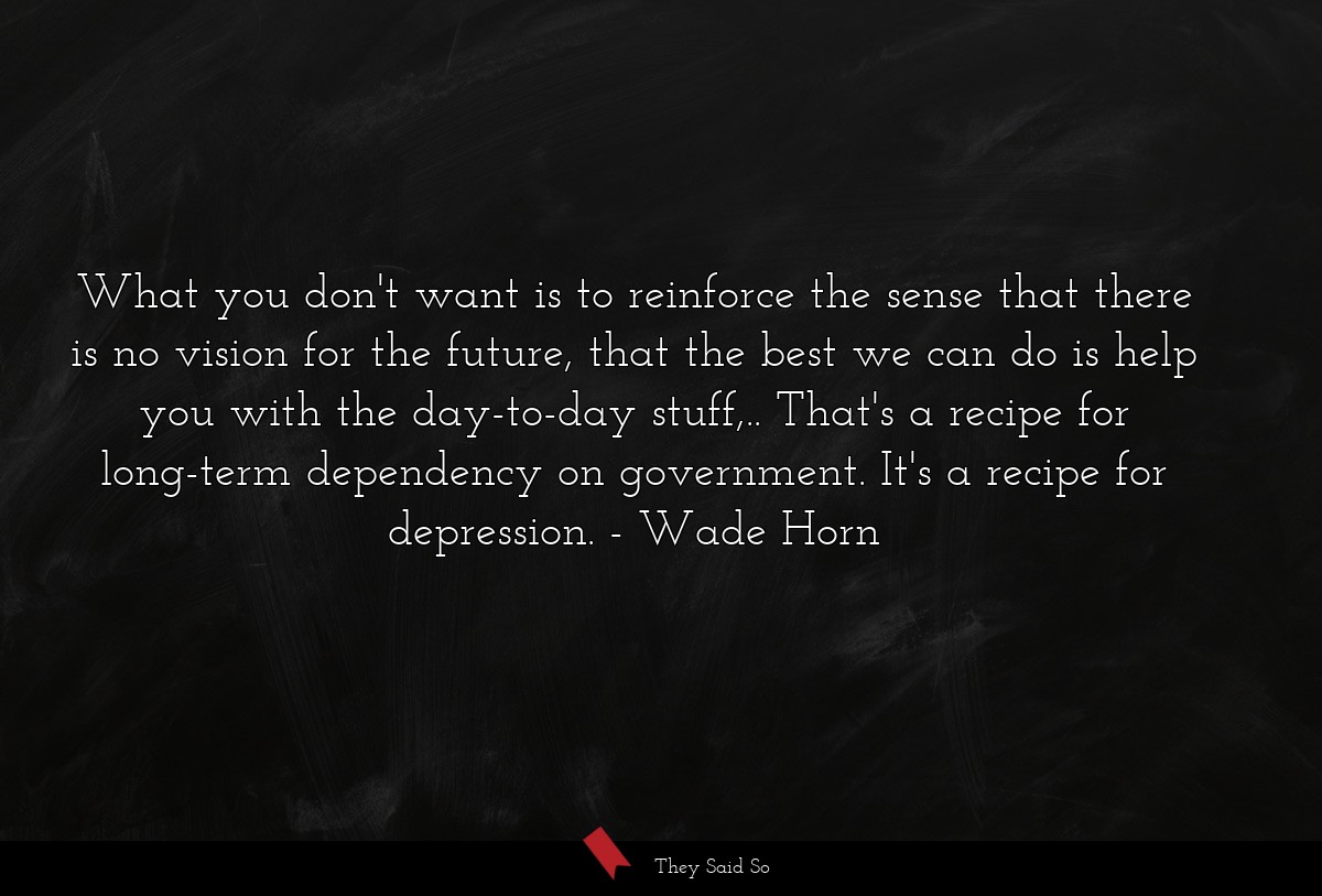 What you don't want is to reinforce the sense that there is no vision for the future, that the best we can do is help you with the day-to-day stuff,.. That's a recipe for long-term dependency on government. It's a recipe for depression.