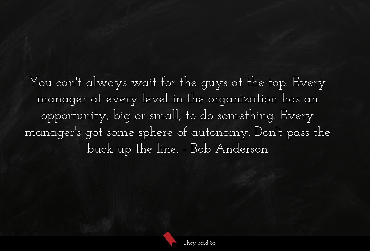You can't always wait for the guys at the top. Every manager at every level in the organization has an opportunity, big or small, to do something. Every manager's got some sphere of autonomy. Don't pass the buck up the line.