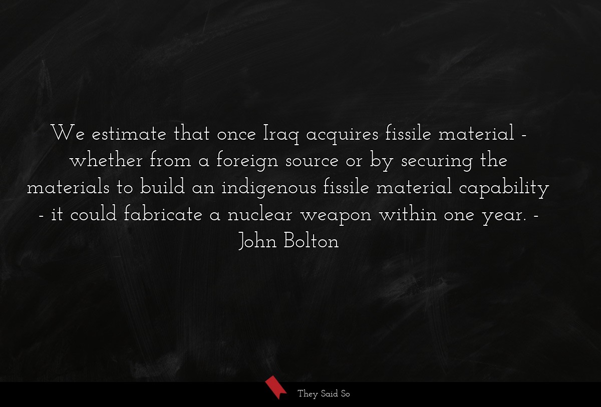 We estimate that once Iraq acquires fissile material - whether from a foreign source or by securing the materials to build an indigenous fissile material capability - it could fabricate a nuclear weapon within one year.