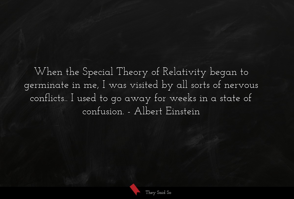 When the Special Theory of Relativity began to germinate in me, I was visited by all sorts of nervous conflicts.. I used to go away for weeks in a state of confusion.