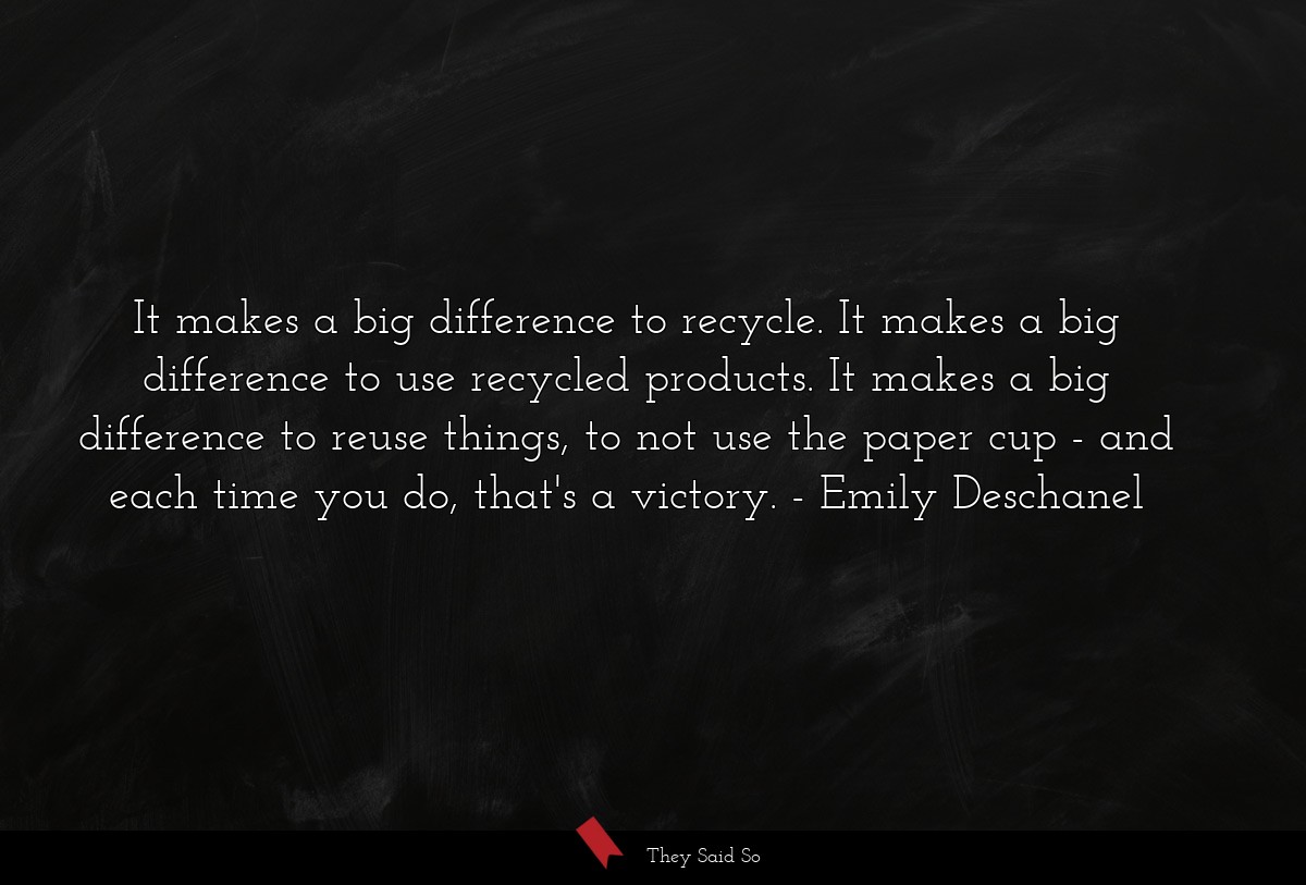 It makes a big difference to recycle. It makes a big difference to use recycled products. It makes a big difference to reuse things, to not use the paper cup - and each time you do, that's a victory.