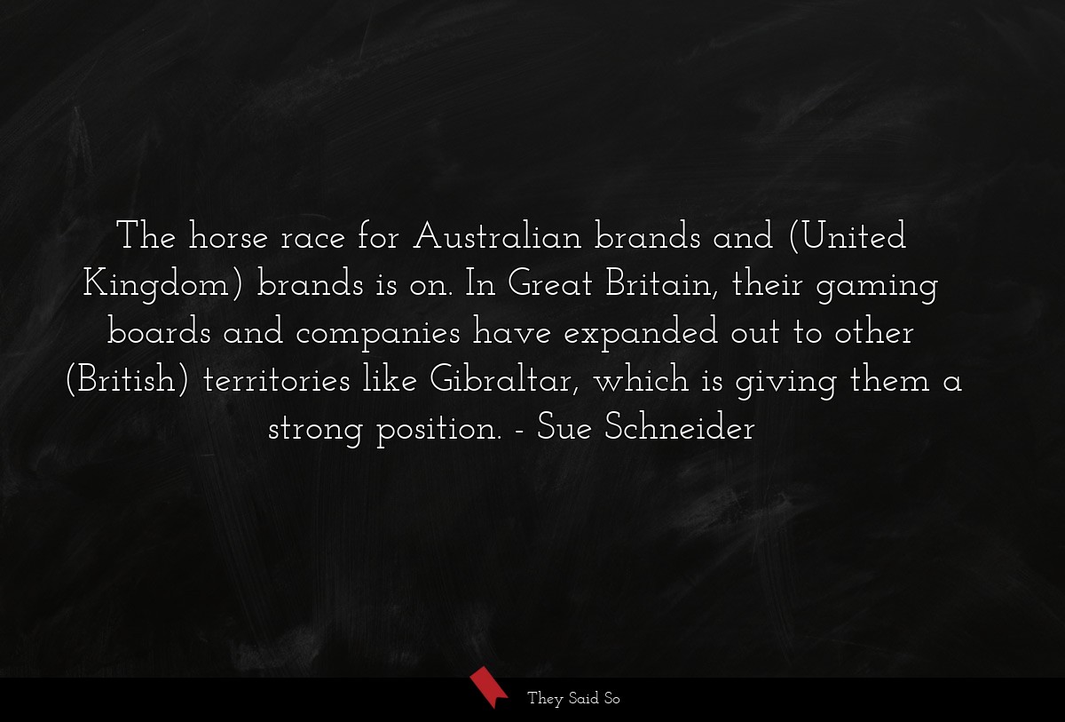 The horse race for Australian brands and (United Kingdom) brands is on. In Great Britain, their gaming boards and companies have expanded out to other (British) territories like Gibraltar, which is giving them a strong position.