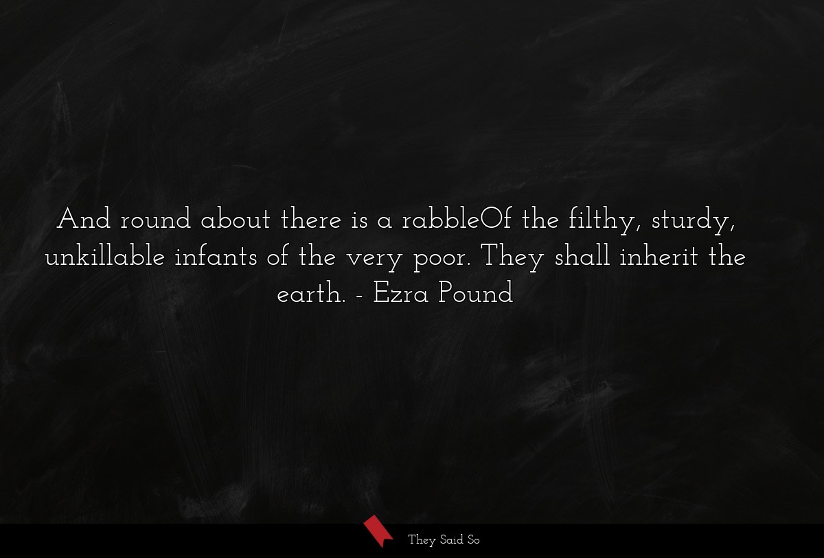 And round about there is a rabbleOf the filthy, sturdy, unkillable infants of the very poor. They shall inherit the earth.