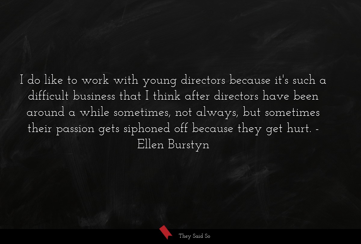 I do like to work with young directors because it's such a difficult business that I think after directors have been around a while sometimes, not always, but sometimes their passion gets siphoned off because they get hurt.