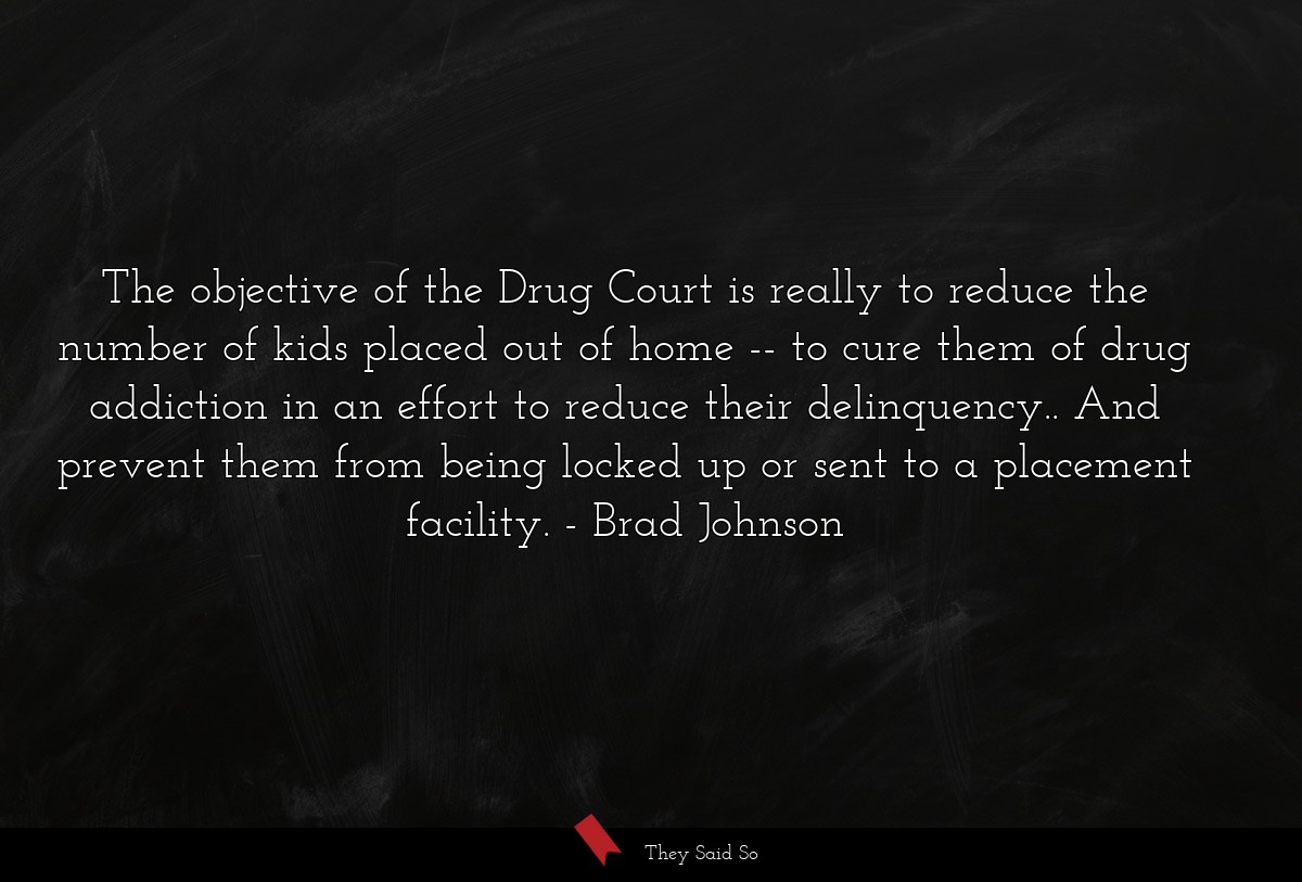 The objective of the Drug Court is really to reduce the number of kids placed out of home -- to cure them of drug addiction in an effort to reduce their delinquency.. And prevent them from being locked up or sent to a placement facility.