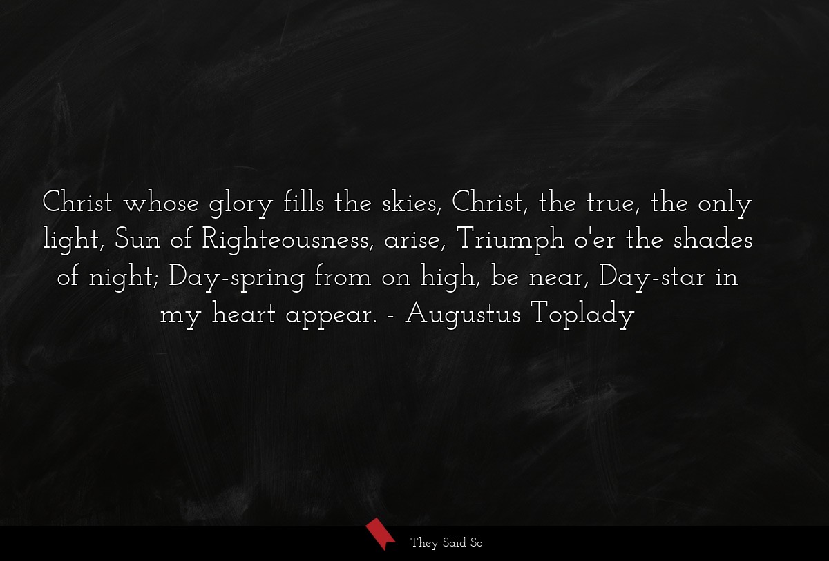 Christ whose glory fills the skies, Christ, the true, the only light, Sun of Righteousness, arise, Triumph o'er the shades of night; Day-spring from on high, be near, Day-star in my heart appear.
