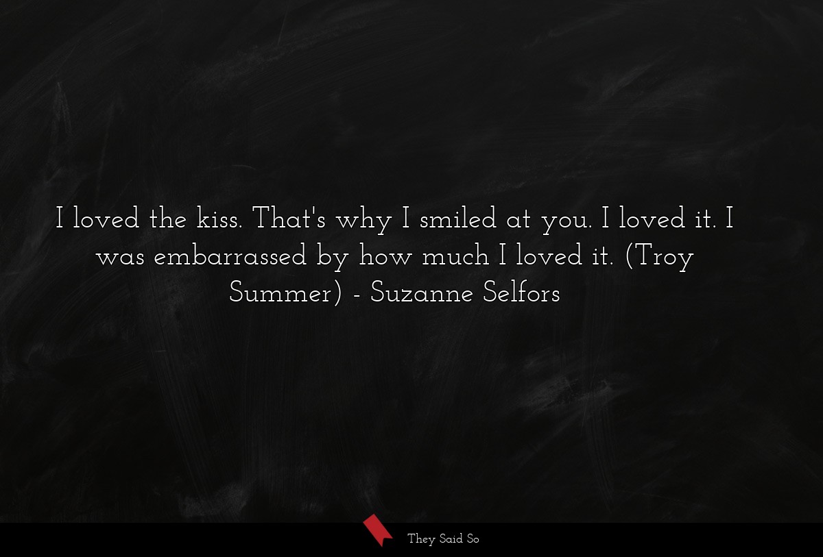 I loved the kiss. That's why I smiled at you. I loved it. I was embarrassed by how much I loved it. (Troy Summer)