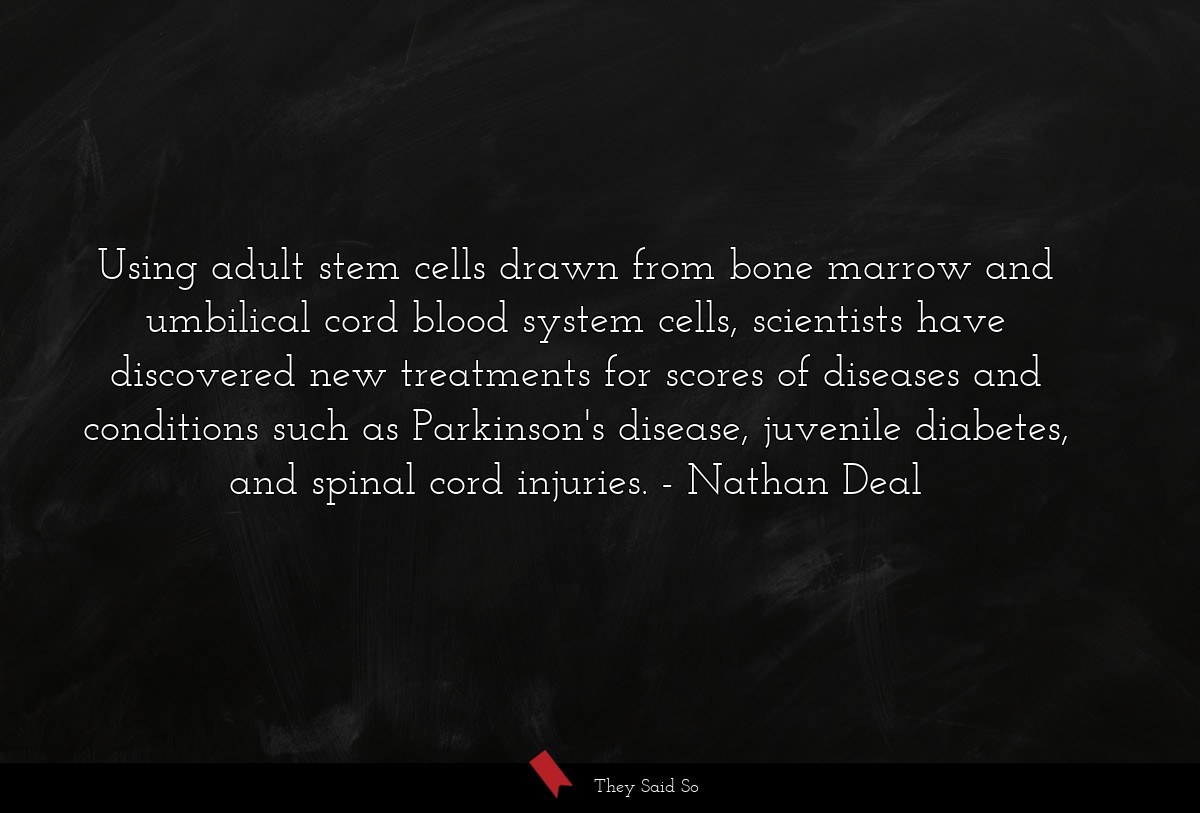 Using adult stem cells drawn from bone marrow and umbilical cord blood system cells, scientists have discovered new treatments for scores of diseases and conditions such as Parkinson's disease, juvenile diabetes, and spinal cord injuries.