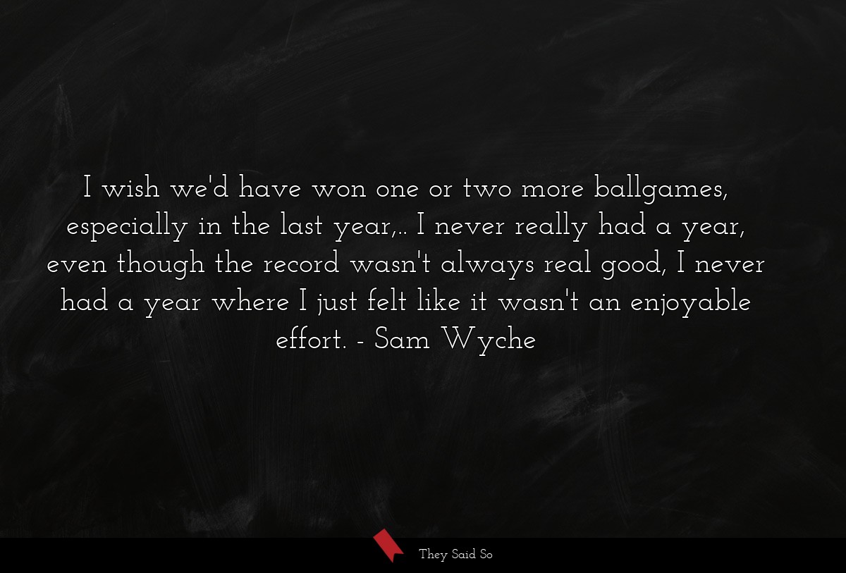 I wish we'd have won one or two more ballgames, especially in the last year,.. I never really had a year, even though the record wasn't always real good, I never had a year where I just felt like it wasn't an enjoyable effort.