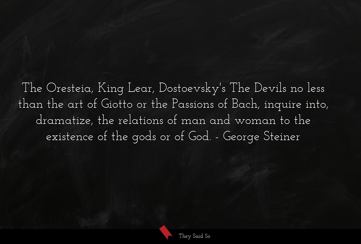 The Oresteia, King Lear, Dostoevsky's The Devils no less than the art of Giotto or the Passions of Bach, inquire into, dramatize, the relations of man and woman to the existence of the gods or of God.