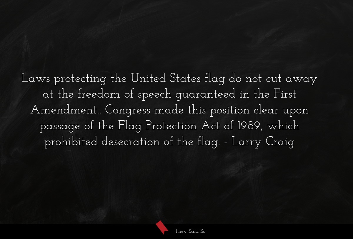 Laws protecting the United States flag do not cut away at the freedom of speech guaranteed in the First Amendment.. Congress made this position clear upon passage of the Flag Protection Act of 1989, which prohibited desecration of the flag.