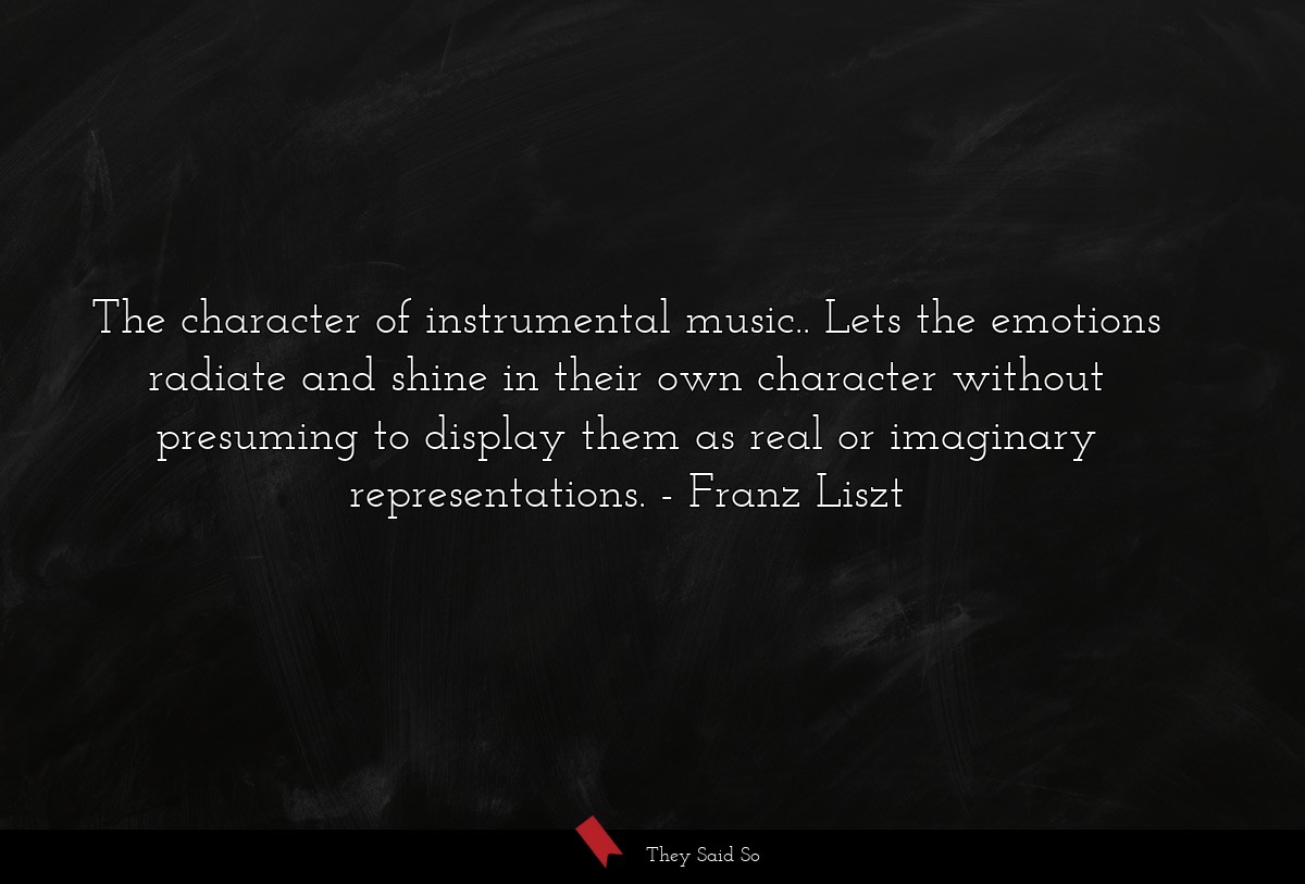 The character of instrumental music.. Lets the emotions radiate and shine in their own character without presuming to display them as real or imaginary representations.