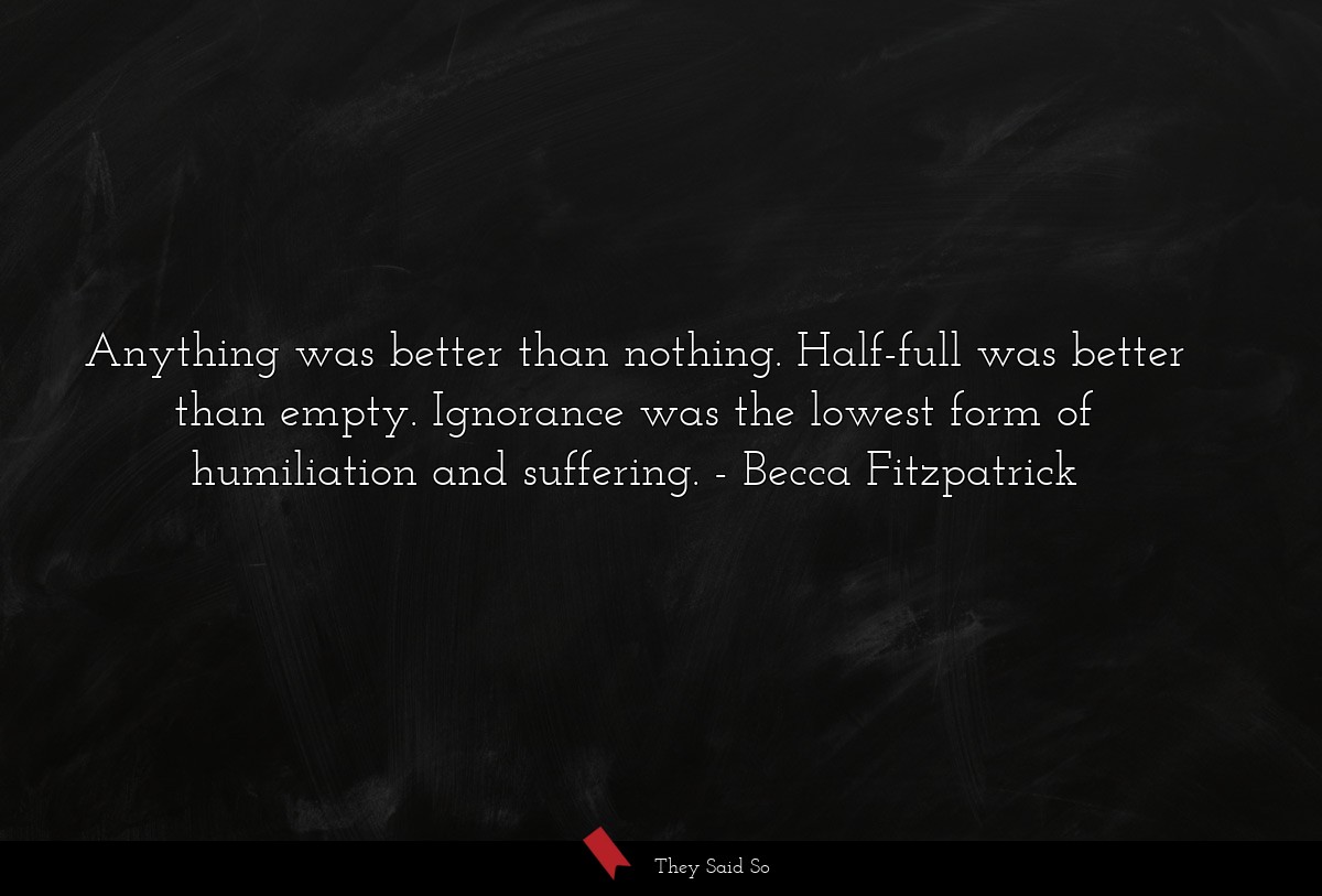 Anything was better than nothing. Half-full was better than empty. Ignorance was the lowest form of humiliation and suffering.