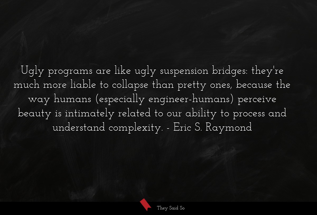 Ugly programs are like ugly suspension bridges: they're much more liable to collapse than pretty ones, because the way humans (especially engineer-humans) perceive beauty is intimately related to our ability to process and understand complexity.
