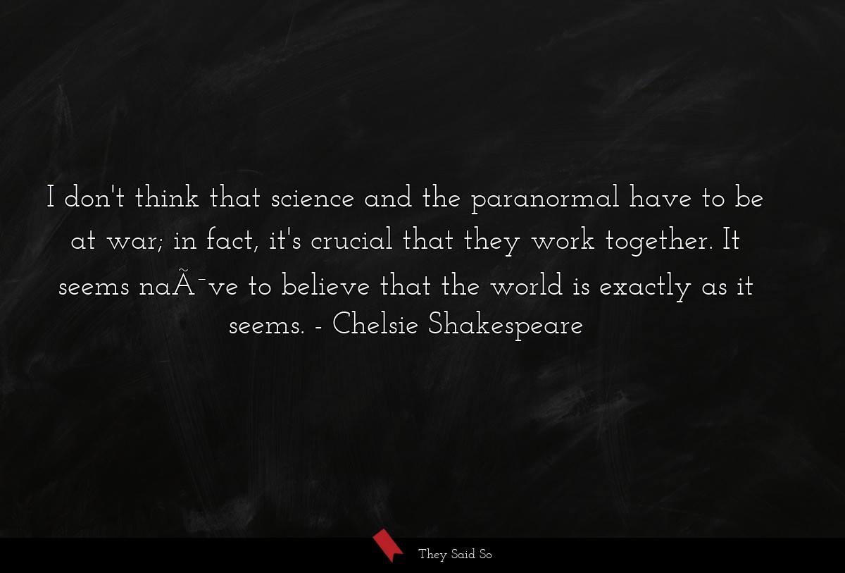 I don't think that science and the paranormal have to be at war; in fact, it's crucial that they work together. It seems naÃ¯ve to believe that the world is exactly as it seems.
