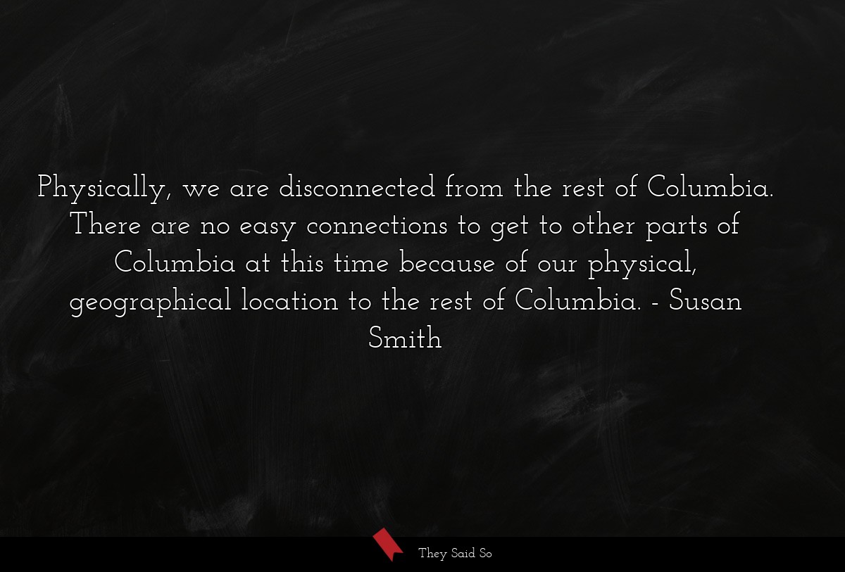 Physically, we are disconnected from the rest of Columbia. There are no easy connections to get to other parts of Columbia at this time because of our physical, geographical location to the rest of Columbia.