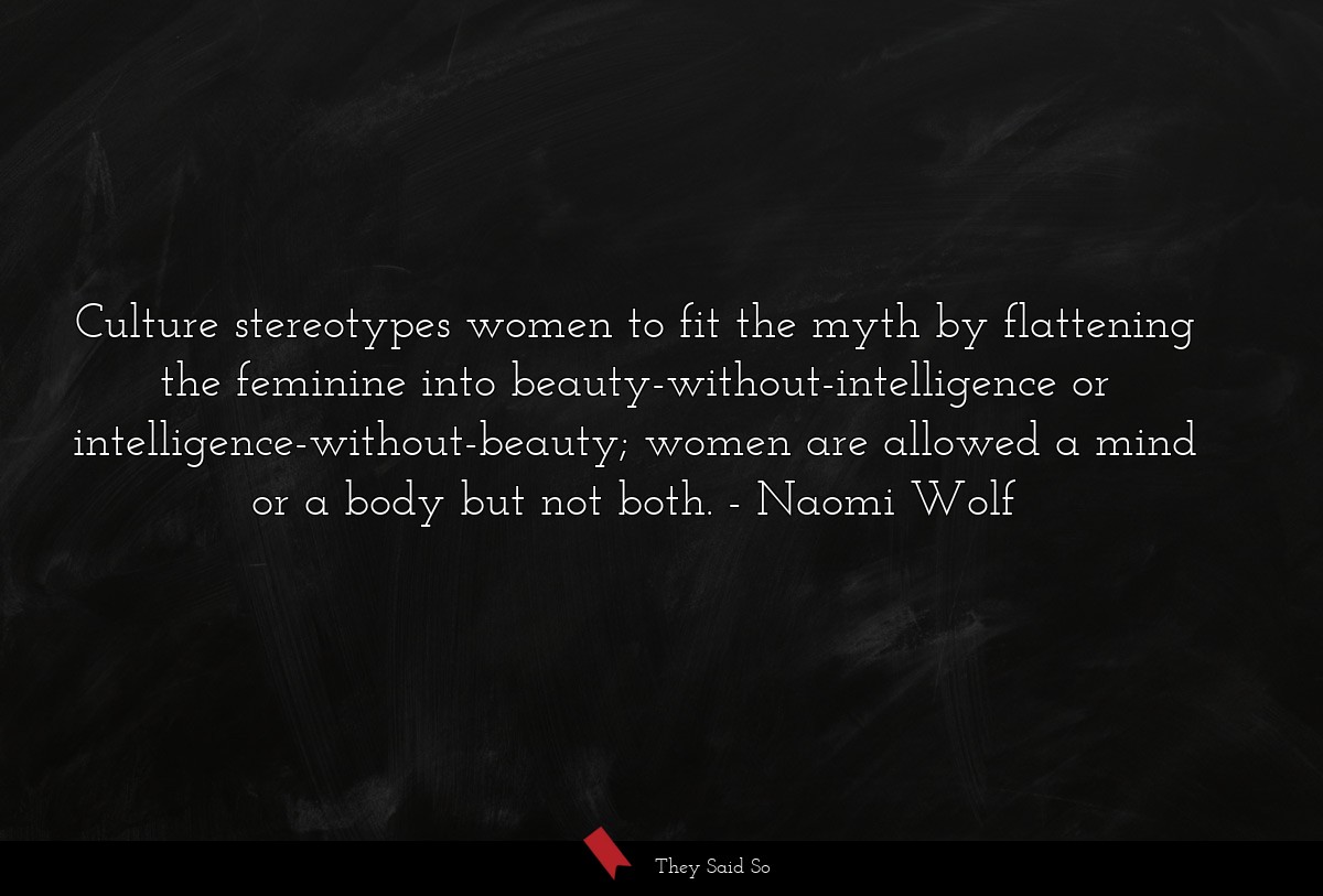 Culture stereotypes women to fit the myth by flattening the feminine into beauty-without-intelligence or intelligence-without-beauty; women are allowed a mind or a body but not both.