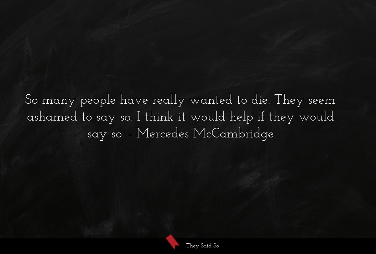 So many people have really wanted to die. They seem ashamed to say so. I think it would help if they would say so.