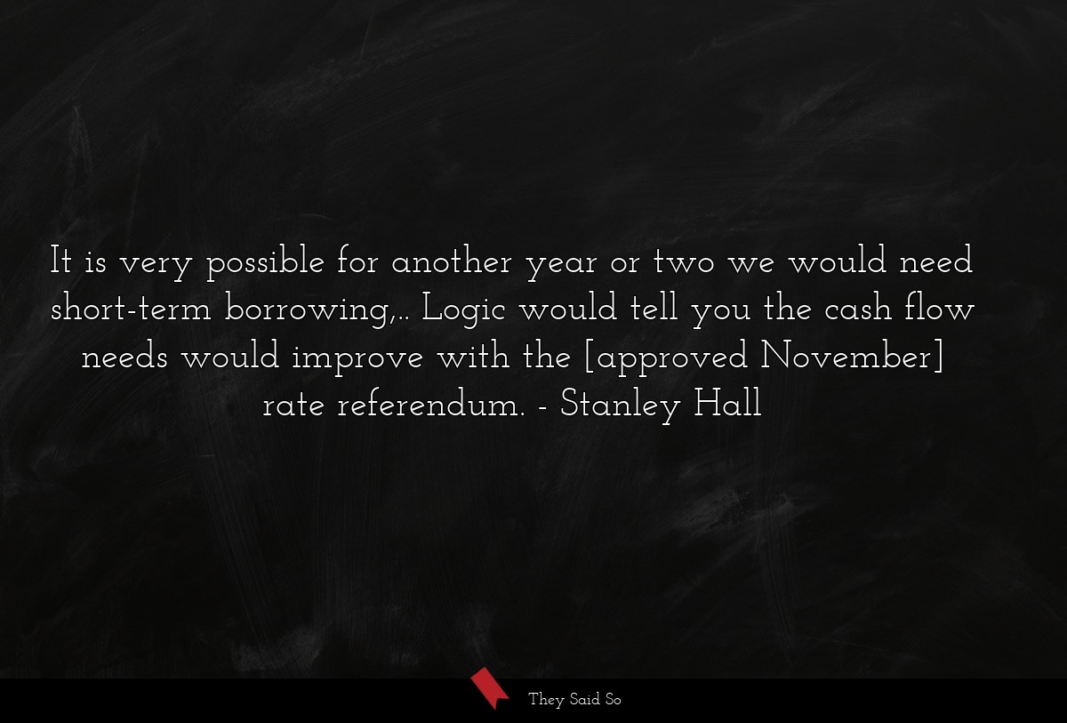 It is very possible for another year or two we would need short-term borrowing,.. Logic would tell you the cash flow needs would improve with the [approved November] rate referendum.