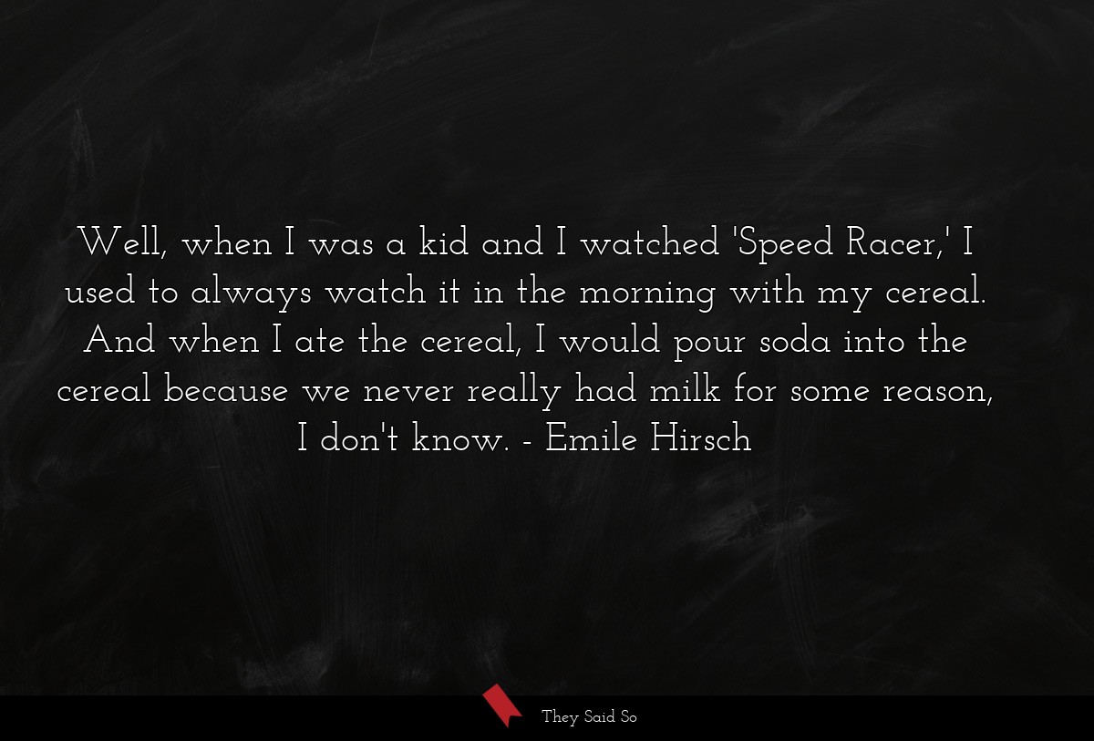 Well, when I was a kid and I watched 'Speed Racer,' I used to always watch it in the morning with my cereal. And when I ate the cereal, I would pour soda into the cereal because we never really had milk for some reason, I don't know.