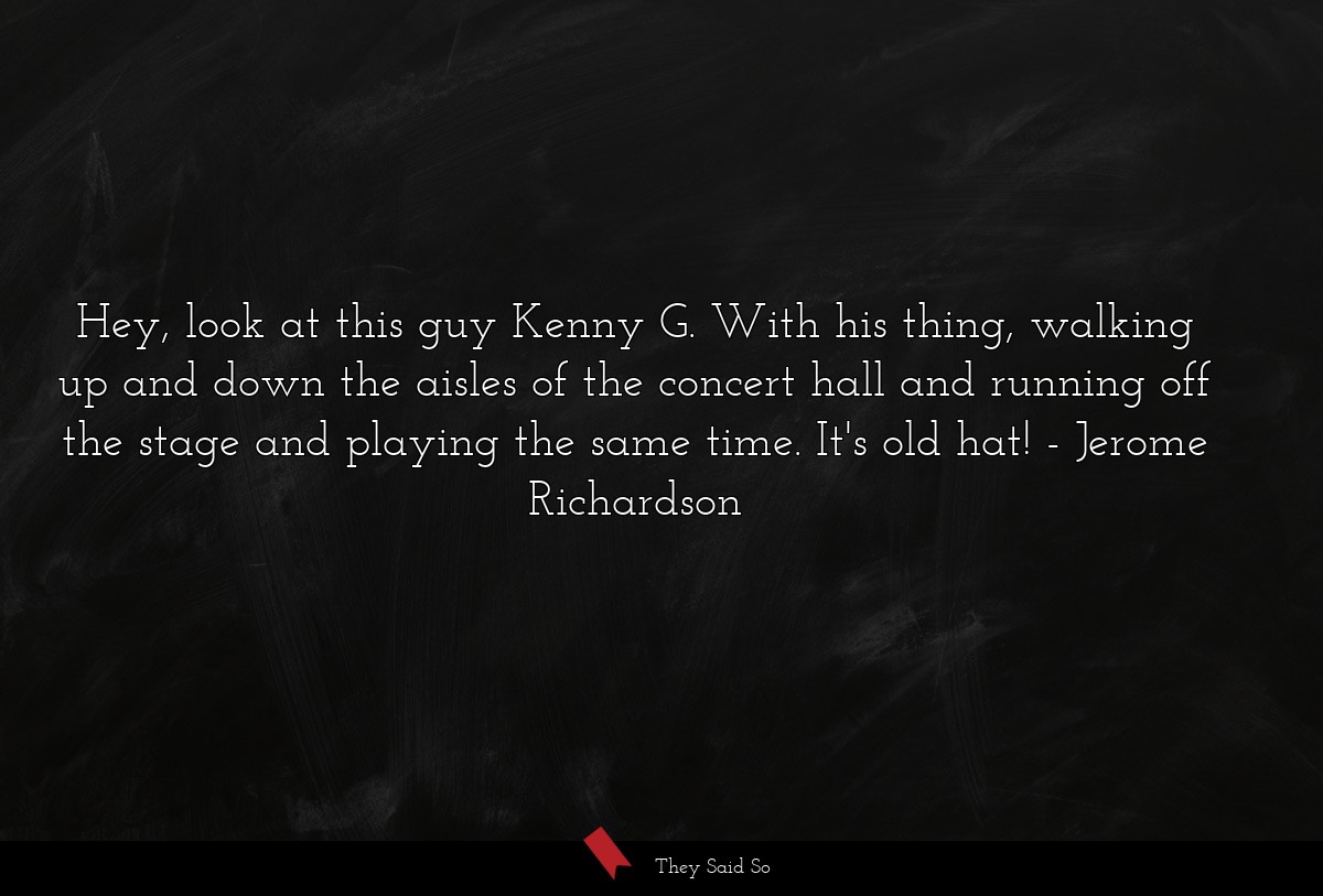 Hey, look at this guy Kenny G. With his thing, walking up and down the aisles of the concert hall and running off the stage and playing the same time. It's old hat!