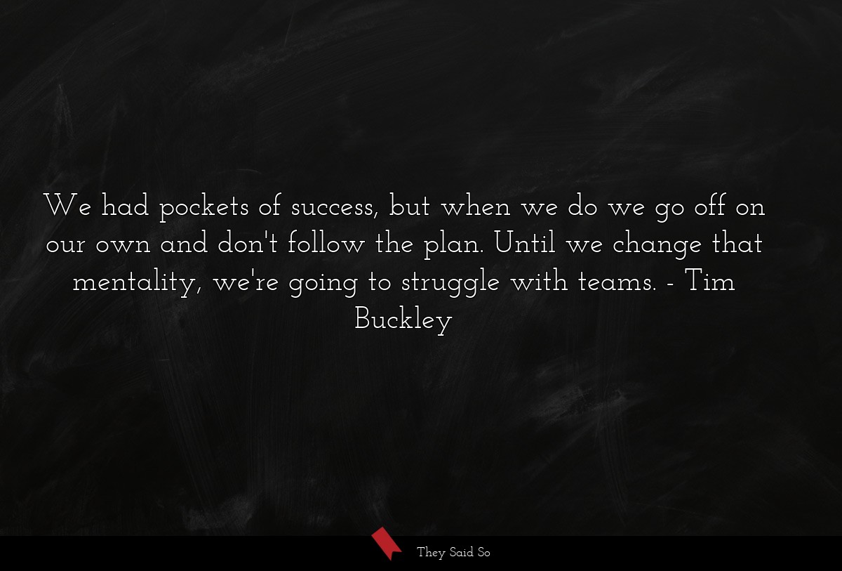 We had pockets of success, but when we do we go off on our own and don't follow the plan. Until we change that mentality, we're going to struggle with teams.