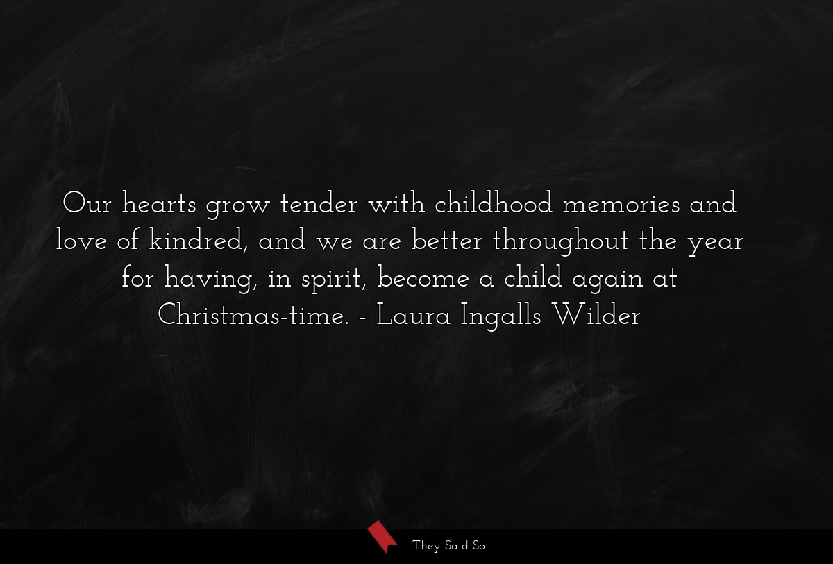 Our hearts grow tender with childhood memories and love of kindred, and we are better throughout the year for having, in spirit, become a child again at Christmas-time.