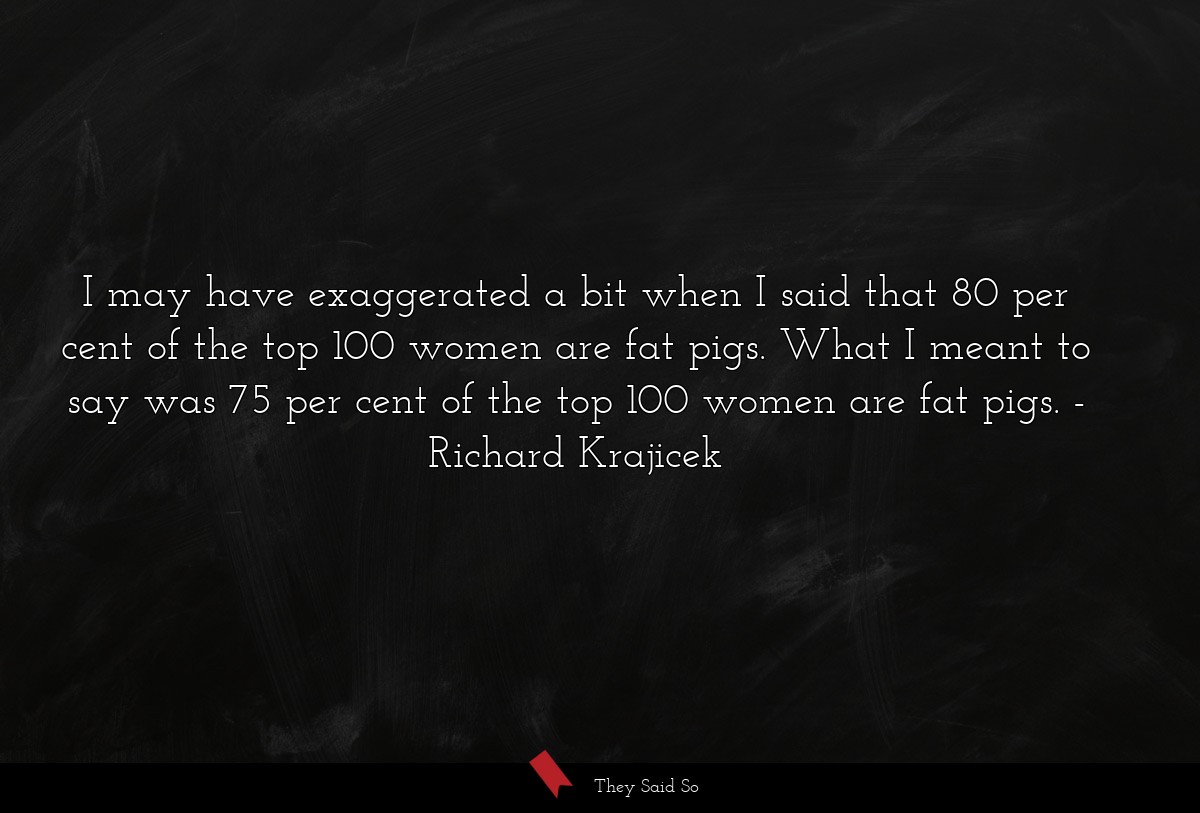 I may have exaggerated a bit when I said that 80 per cent of the top 100 women are fat pigs. What I meant to say was 75 per cent of the top 100 women are fat pigs.