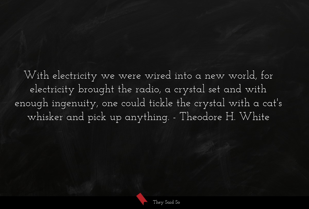 With electricity we were wired into a new world, for electricity brought the radio, a crystal set and with enough ingenuity, one could tickle the crystal with a cat's whisker and pick up anything.