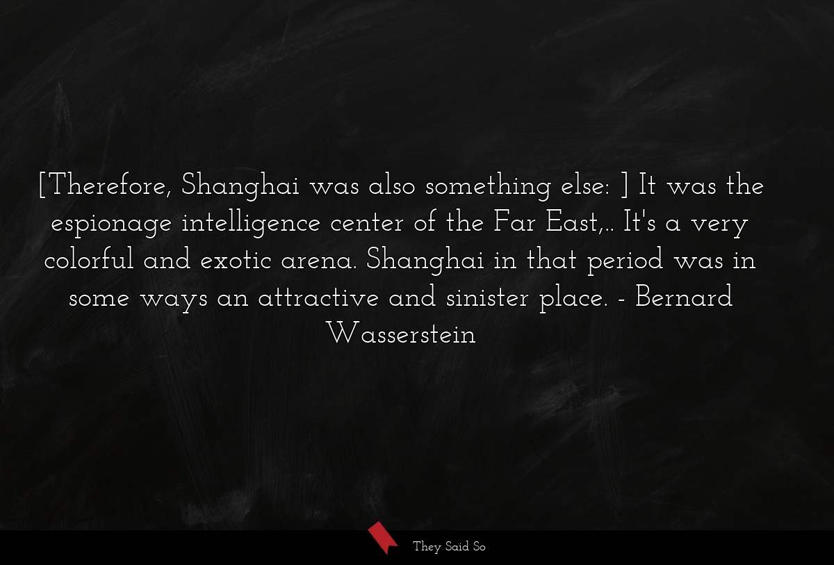 [Therefore, Shanghai was also something else: ] It was the espionage intelligence center of the Far East,.. It's a very colorful and exotic arena. Shanghai in that period was in some ways an attractive and sinister place.