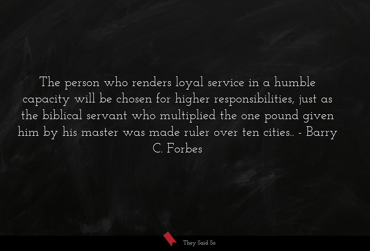 The person who renders loyal service in a humble capacity will be chosen for higher responsibilities, just as the biblical servant who multiplied the one pound given him by his master was made ruler over ten cities..