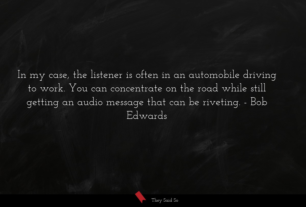 In my case, the listener is often in an automobile driving to work. You can concentrate on the road while still getting an audio message that can be riveting.