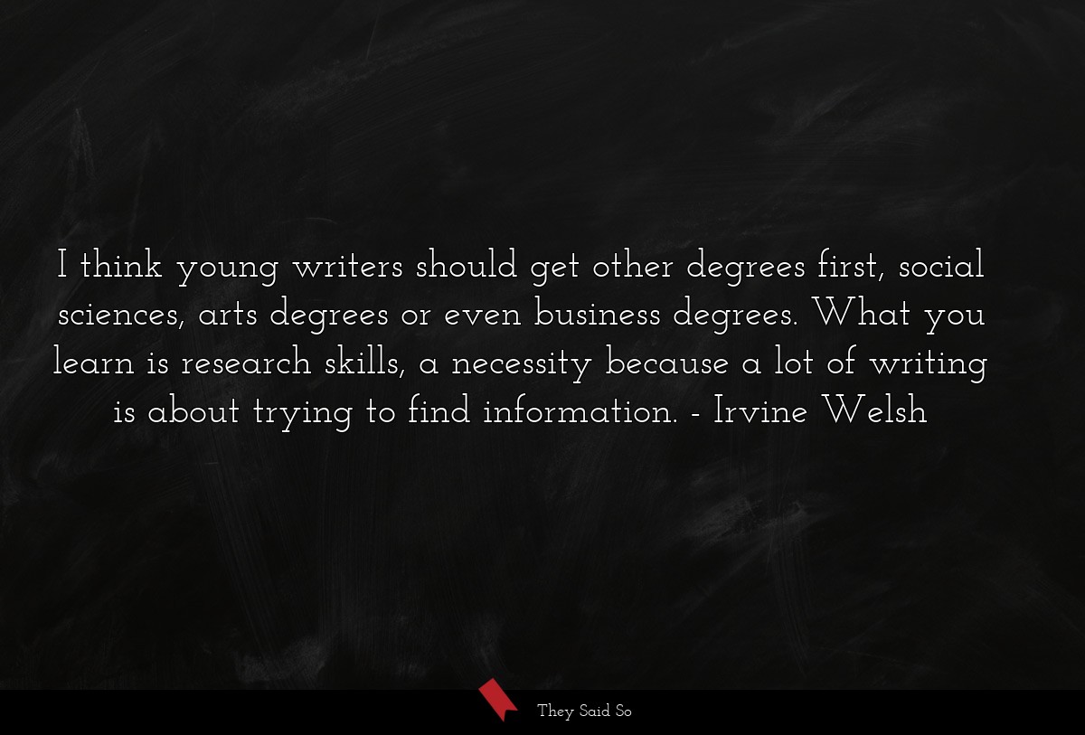 I think young writers should get other degrees first, social sciences, arts degrees or even business degrees. What you learn is research skills, a necessity because a lot of writing is about trying to find information.