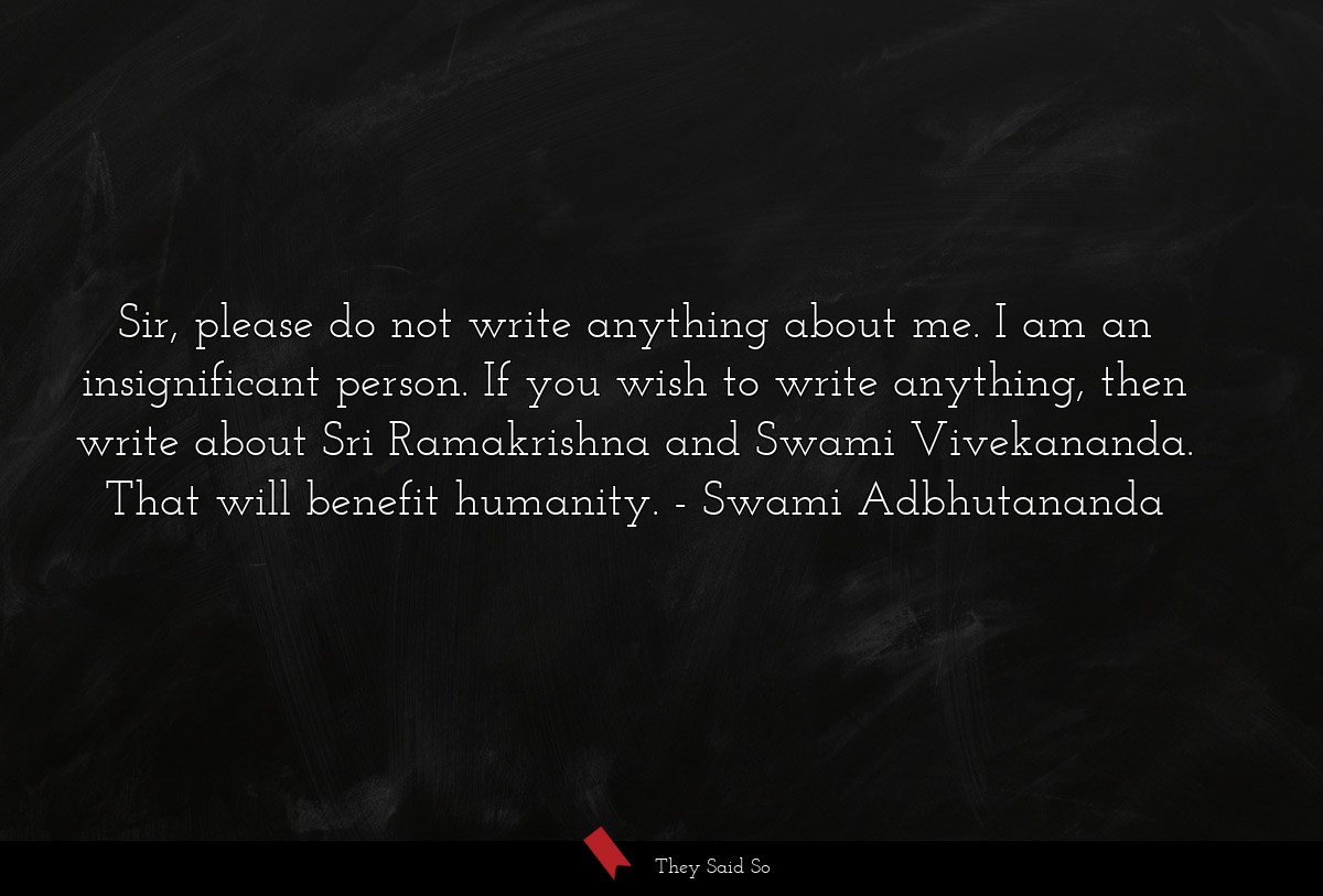 Sir, please do not write anything about me. I am an insignificant person. If you wish to write anything, then write about Sri Ramakrishna and Swami Vivekananda. That will benefit humanity.