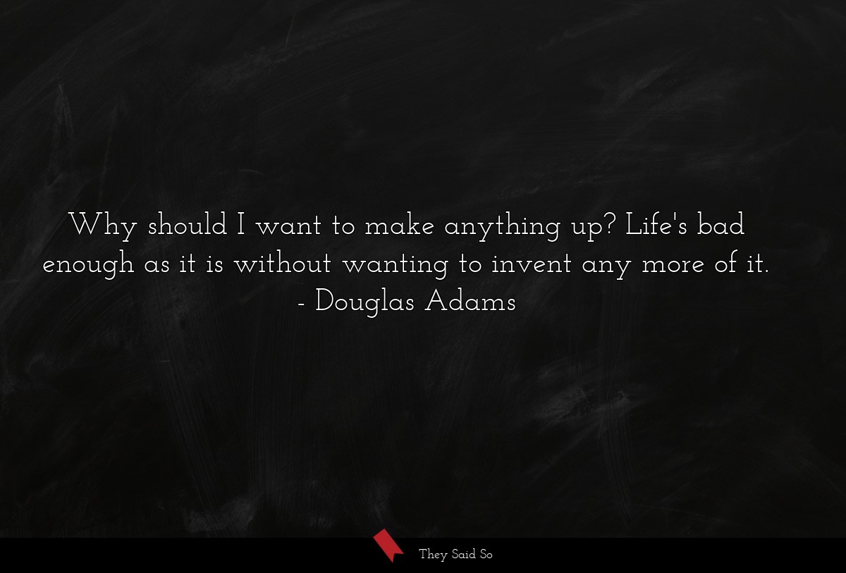 Why should I want to make anything up? Life's bad enough as it is without wanting to invent any more of it.
