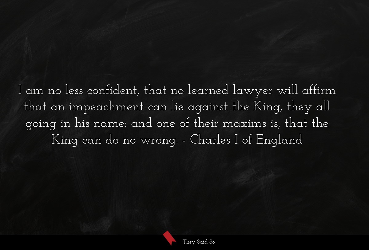 I am no less confident, that no learned lawyer will affirm that an impeachment can lie against the King, they all going in his name: and one of their maxims is, that the King can do no wrong.