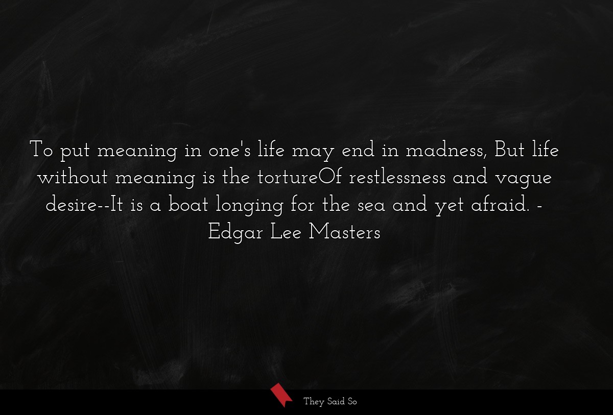 To put meaning in one's life may end in madness, But life without meaning is the tortureOf restlessness and vague desire--It is a boat longing for the sea and yet afraid.