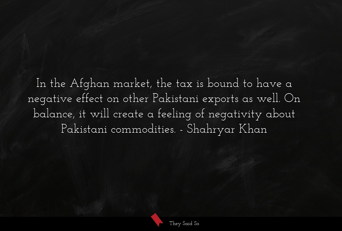 In the Afghan market, the tax is bound to have a negative effect on other Pakistani exports as well. On balance, it will create a feeling of negativity about Pakistani commodities.