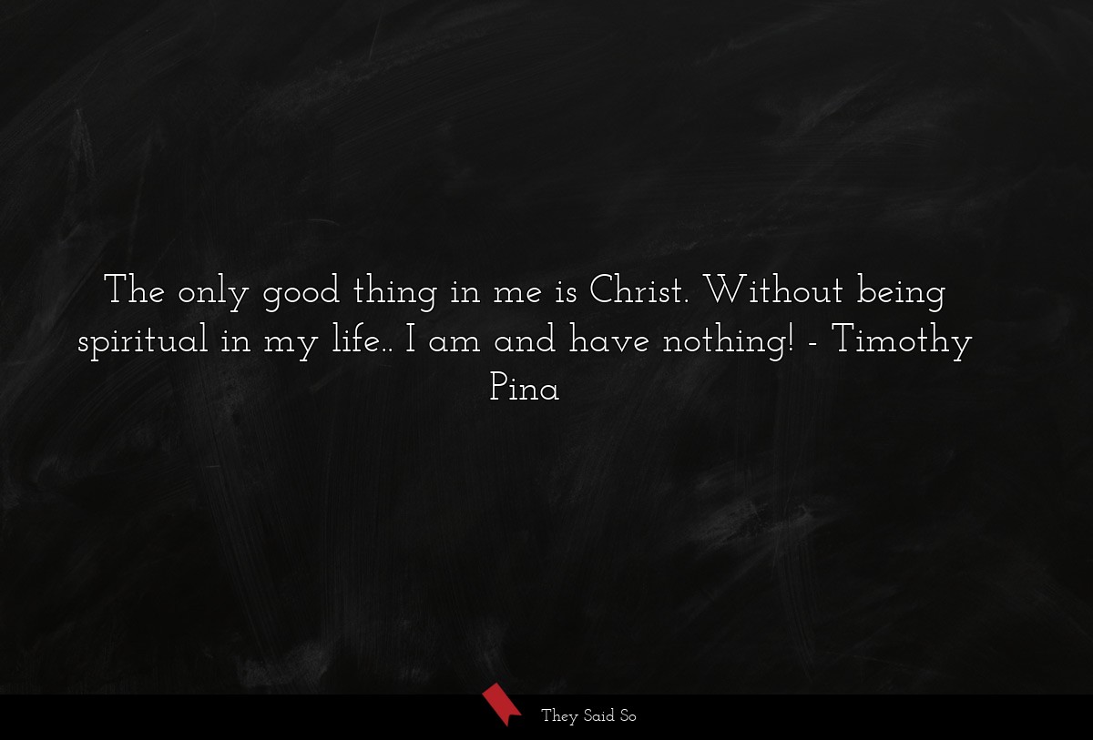 The only good thing in me is Christ. Without being spiritual in my life.. I am and have nothing!