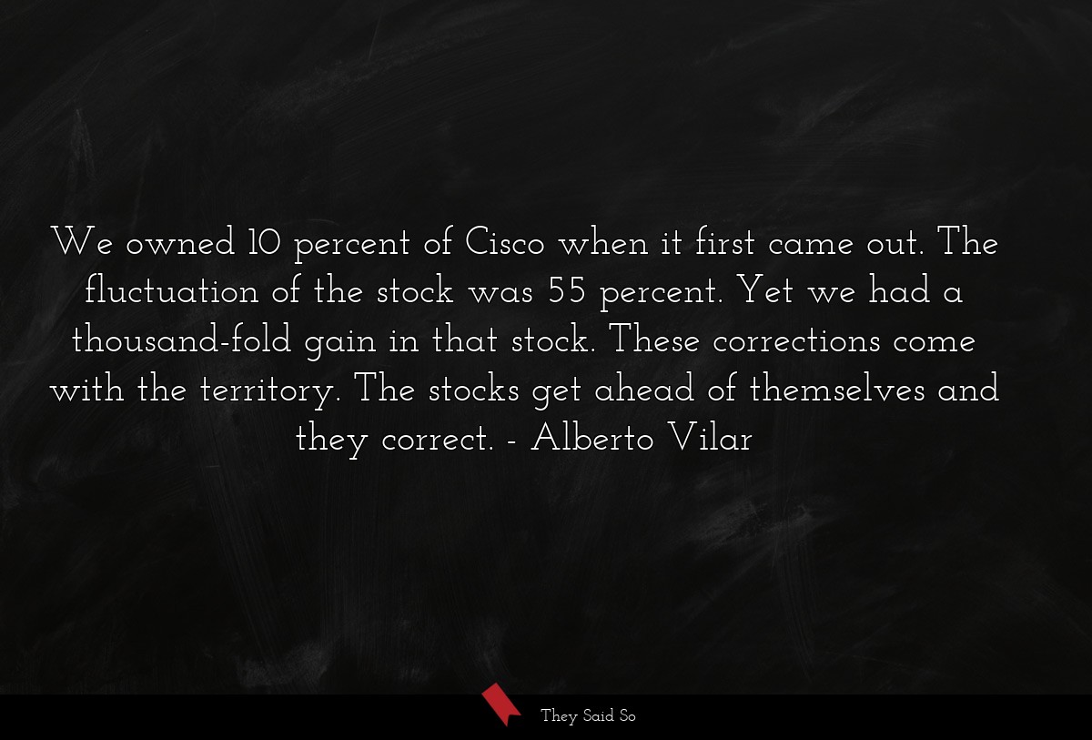 We owned 10 percent of Cisco when it first came out. The fluctuation of the stock was 55 percent. Yet we had a thousand-fold gain in that stock. These corrections come with the territory. The stocks get ahead of themselves and they correct.