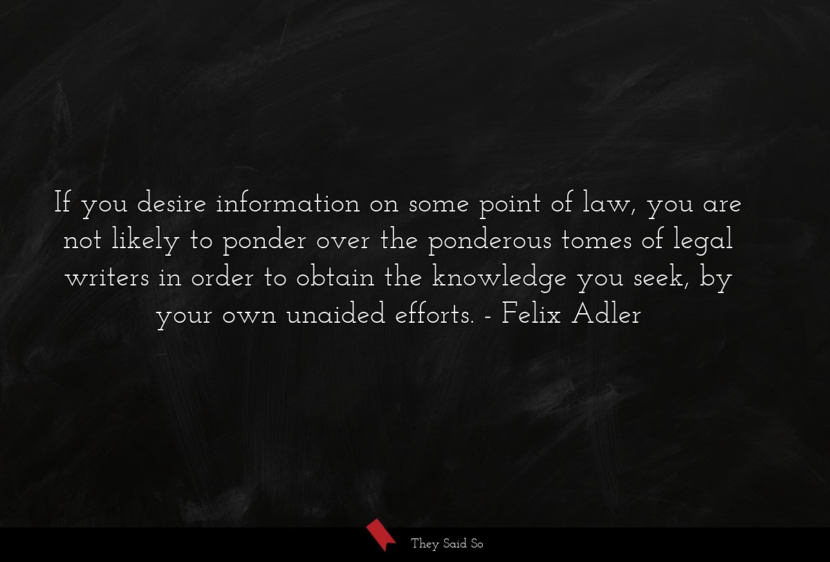 If you desire information on some point of law, you are not likely to ponder over the ponderous tomes of legal writers in order to obtain the knowledge you seek, by your own unaided efforts.