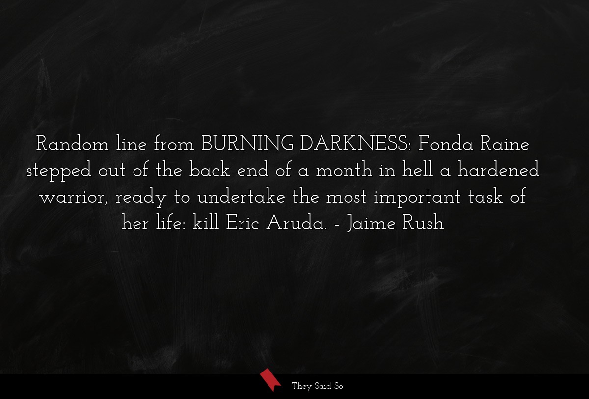 Random line from BURNING DARKNESS: Fonda Raine stepped out of the back end of a month in hell a hardened warrior, ready to undertake the most important task of her life: kill Eric Aruda.