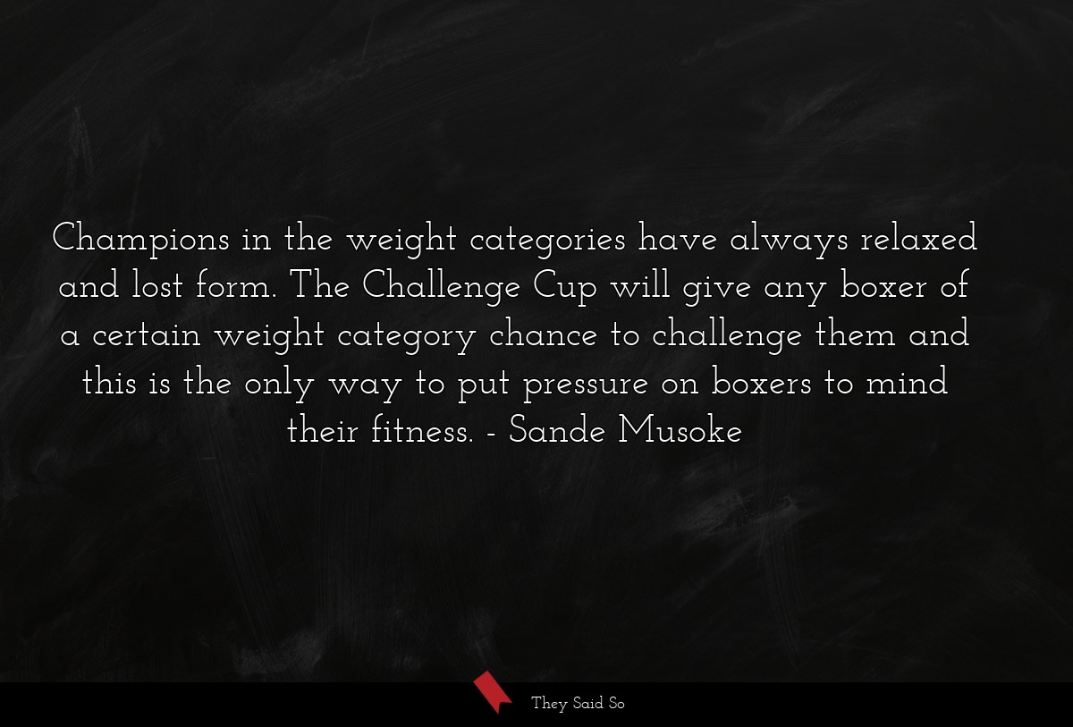 Champions in the weight categories have always relaxed and lost form. The Challenge Cup will give any boxer of a certain weight category chance to challenge them and this is the only way to put pressure on boxers to mind their fitness.