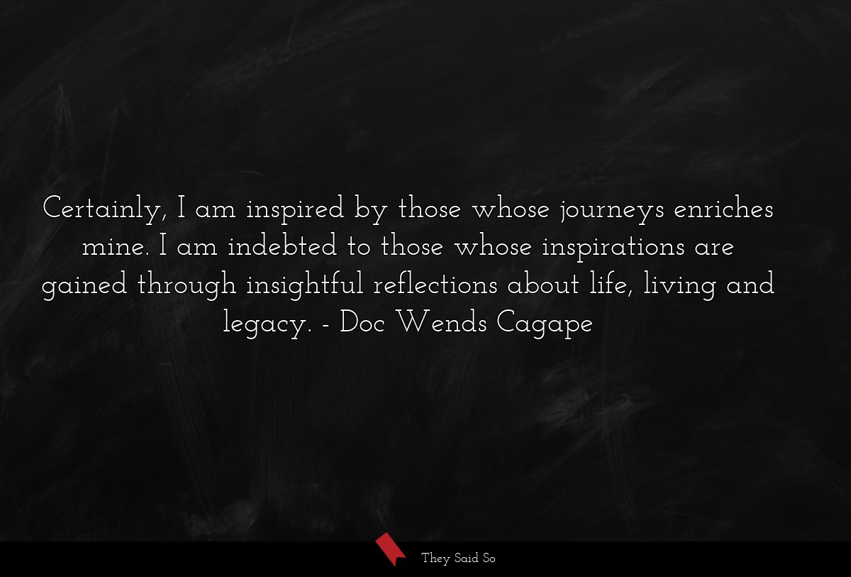 Certainly, I am inspired by those whose journeys enriches mine. I am indebted to those whose inspirations are gained through insightful reflections about life, living and legacy.