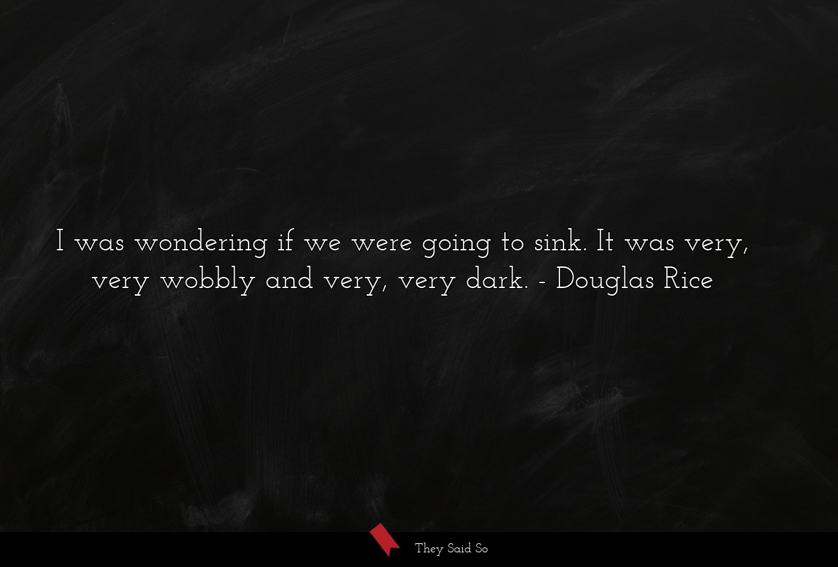 I was wondering if we were going to sink. It was very, very wobbly and very, very dark.