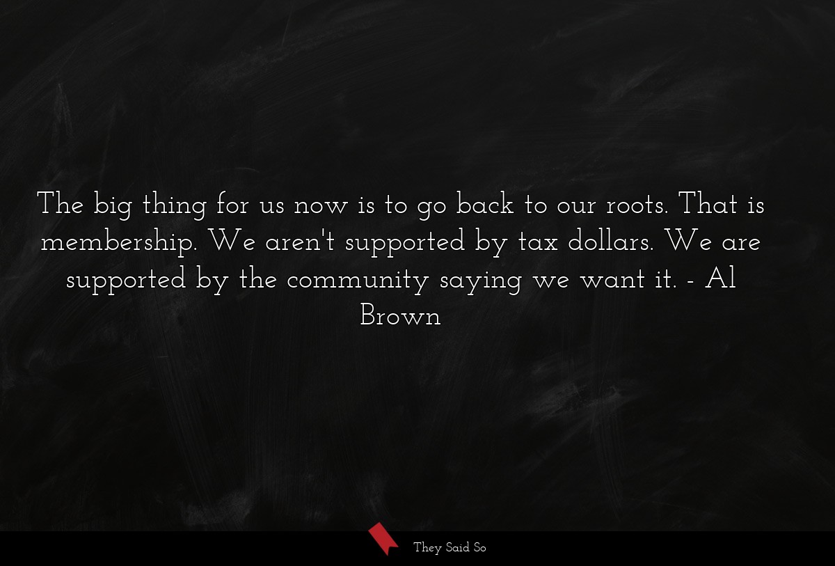 The big thing for us now is to go back to our roots. That is membership. We aren't supported by tax dollars. We are supported by the community saying we want it.